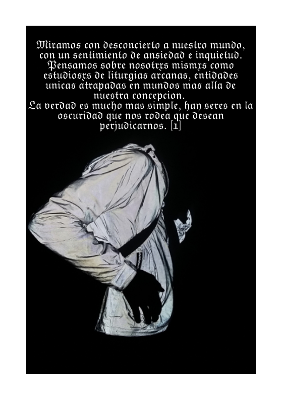 Miramos con desconcierto a nuestro mundo, con un sentimiento de ansiedad e inquietud. Pensamos sobre nosotrys mismrs como estudiosys e liturgias avcanas, entidades unicas atrapadas en mundos mas alla de nuestra concepcion.  La verdad es mucho mas simple, hay seves en la oscutidad que nos todea que desean perjudicarnos. [1]  